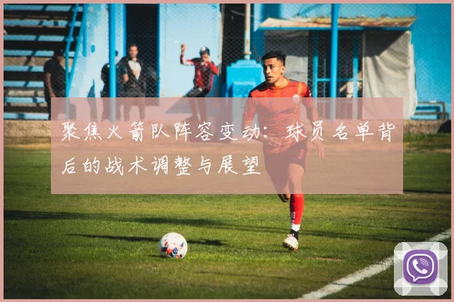 聚焦火箭队阵容变动：球员名单背后的战术调整与展望