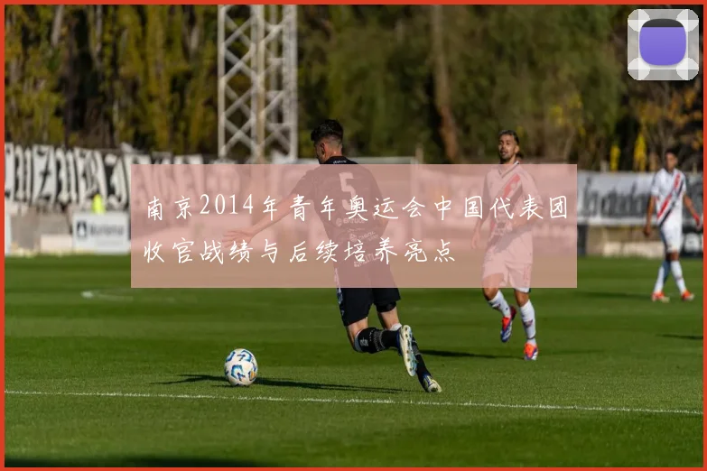 南京2014年青年奥运会中国代表团收官战绩与后续培养亮点