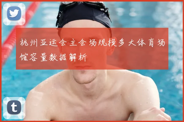 杭州亚运会主会场规模多大体育场馆容量数据解析