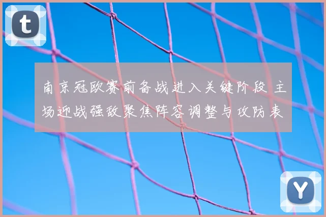 南京冠欧赛前备战进入关键阶段 主场迎战强敌聚焦阵容调整与攻防表现