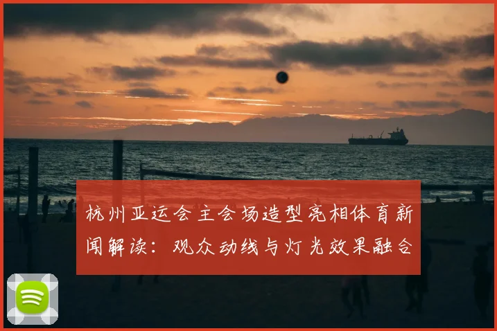 杭州亚运会主会场造型亮相体育新闻解读：观众动线与灯光效果融合影响赛事体验