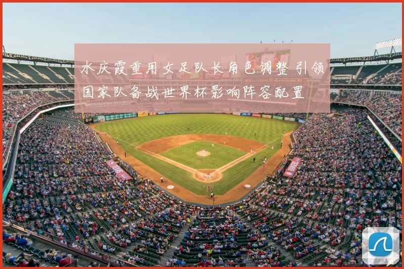 水庆霞重用女足队长角色调整 引领国家队备战世界杯影响阵容配置