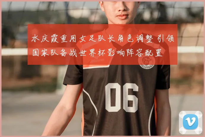 水庆霞重用女足队长角色调整 引领国家队备战世界杯影响阵容配置