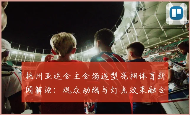 杭州亚运会主会场造型亮相体育新闻解读：观众动线与灯光效果融合影响赛事体验